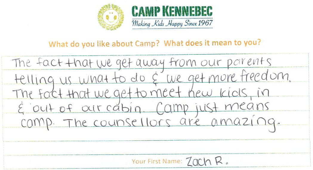 Camp Kennebec Campers tell us what they think of camp. This is an example: The fact that we get away from our parents telling us what to do & we get more freedom. The fact that we get to meet new kids in & out of our cabin. Camp just means camp. The counsellors are amazing. - Zach
