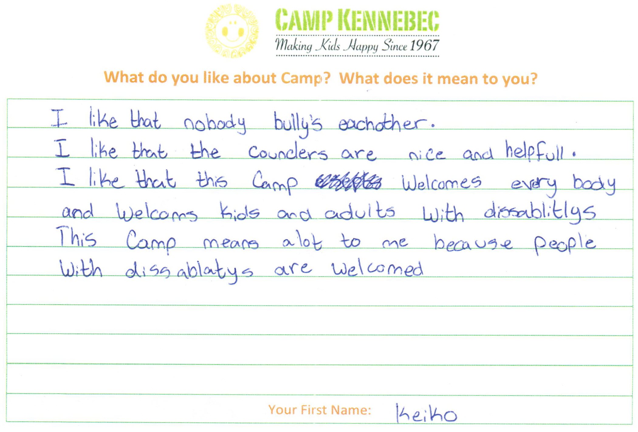 Camp Kennebec Campers tell us what they think of camp. This is an example:I like that nobody bully's eachother. I like that the counclers are nice and helpful. I like that this camp welcomesever body and welcomes kids and adults with disabilitys. This camp means a lot to me because people with disabilitys are welcomed. -Keiko
